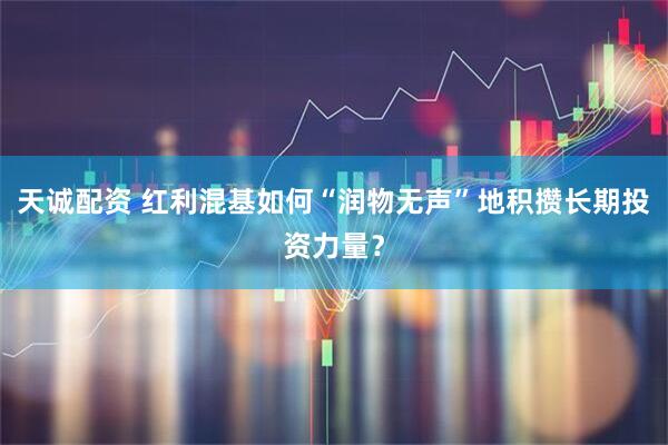 天诚配资 红利混基如何“润物无声”地积攒长期投资力量？
