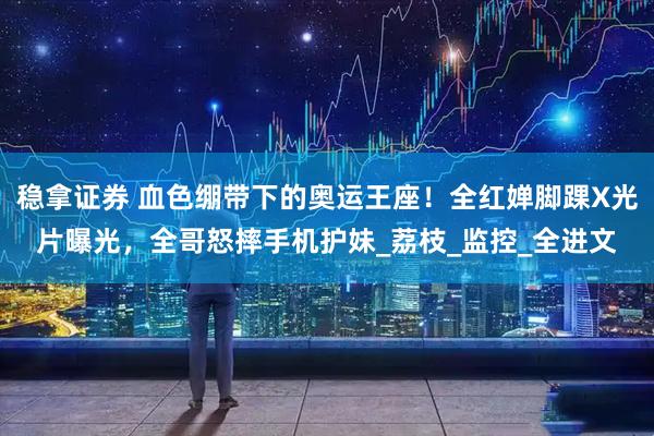 稳拿证券 血色绷带下的奥运王座！全红婵脚踝X光片曝光，全哥怒摔手机护妹_荔枝_监控_全进文