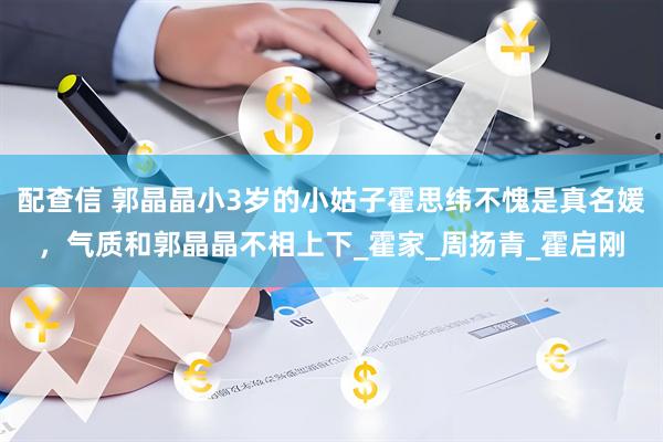 配查信 郭晶晶小3岁的小姑子霍思纬不愧是真名媛，气质和郭晶晶不相上下_霍家_周扬青_霍启刚