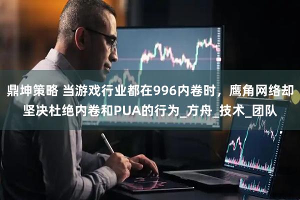 鼎坤策略 当游戏行业都在996内卷时，鹰角网络却坚决杜绝内卷和PUA的行为_方舟_技术_团队