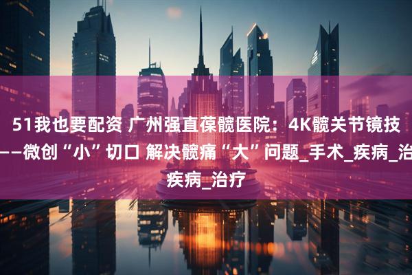 51我也要配资 广州强直葆髋医院：4K髋关节镜技术——微创“小”切口 解决髋痛“大”问题_手术_疾病_治疗