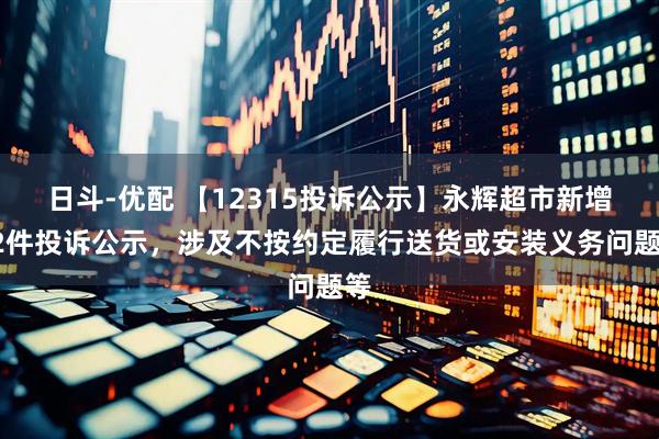 日斗-优配 【12315投诉公示】永辉超市新增62件投诉公示，涉及不按约定履行送货或安装义务问题等
