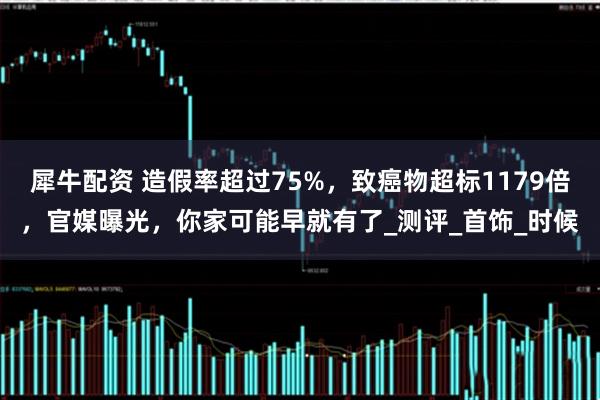 犀牛配资 造假率超过75%，致癌物超标1179倍，官媒曝光，你家可能早就有了_测评_首饰_时候