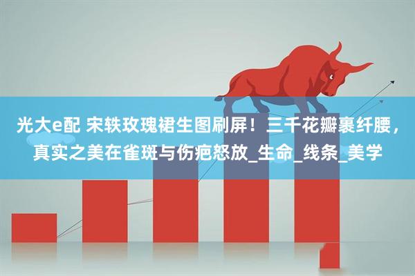 光大e配 宋轶玫瑰裙生图刷屏！三千花瓣裹纤腰，真实之美在雀斑与伤疤怒放_生命_线条_美学