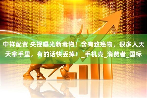 中祥配资 央视曝光新毒物！含有致癌物，很多人天天拿手里，有的话快丢掉！_手机壳_消费者_国标