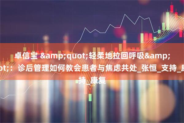 卓信宝 &quot;轻柔地拉回呼吸&quot;：诊后管理如何教会患者与焦虑共处_张恒_支持_康复
