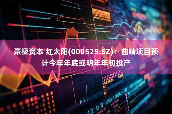 豪极资本 红太阳(000525.SZ)：曲靖项目预计今年年底或明年年初投产