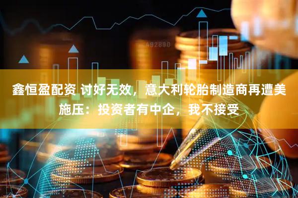鑫恒盈配资 讨好无效，意大利轮胎制造商再遭美施压：投资者有中企，我不接受