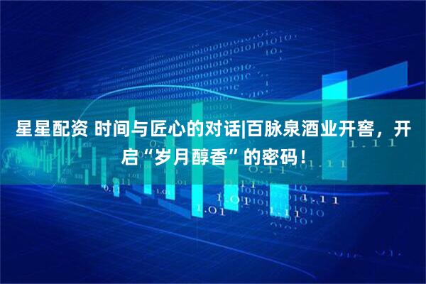 星星配资 时间与匠心的对话|百脉泉酒业开窖，开启“岁月醇香”的密码！