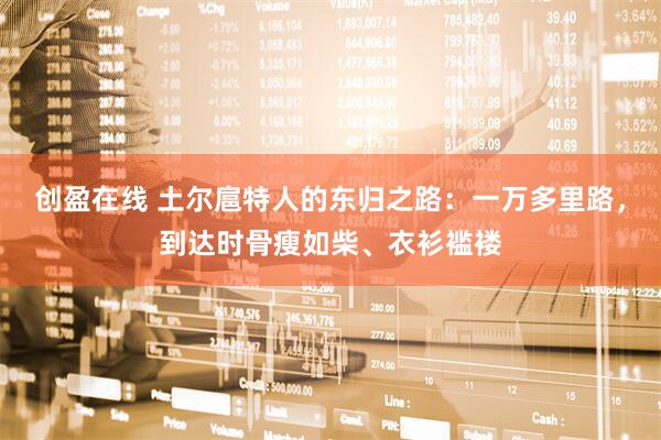 创盈在线 土尔扈特人的东归之路：一万多里路，到达时骨瘦如柴、衣衫褴褛
