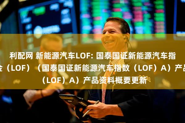 利配网 新能源汽车LOF: 国泰国证新能源汽车指数证券投资基金(LOF)(国泰国证新能源汽车指数(LOF)A)产品资料概要更新