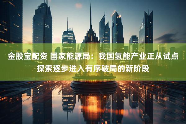 金股宝配资 国家能源局：我国氢能产业正从试点探索逐步进入有序破局的新阶段