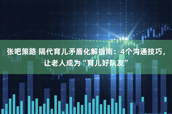 张吧策路 隔代育儿矛盾化解指南：4个沟通技巧，让老人成为“育儿好队友”