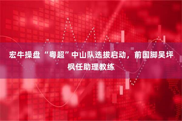 宏牛操盘 “粤超”中山队选拔启动，前国脚吴坪枫任助理教练