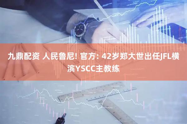 九鼎配资 人民鲁尼! 官方: 42岁郑大世出任JFL横滨YSCC主教练
