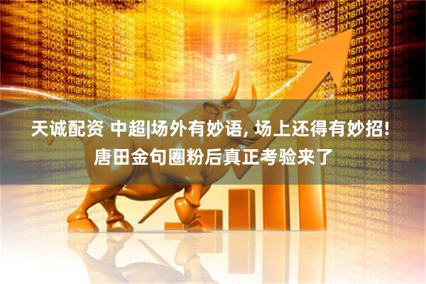 天诚配资 中超|场外有妙语, 场上还得有妙招! 唐田金句圈粉后真正考验来了